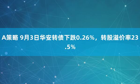 A策略 9月3日华安转债下跌0.26%，转股溢价率23.5%
