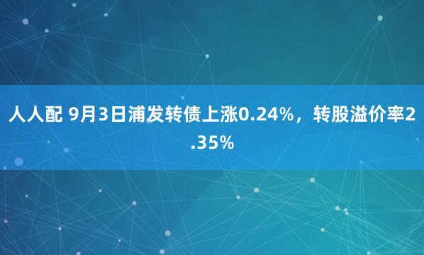 人人配 9月3日浦发转债上涨0.24%，转股溢价率2.35%