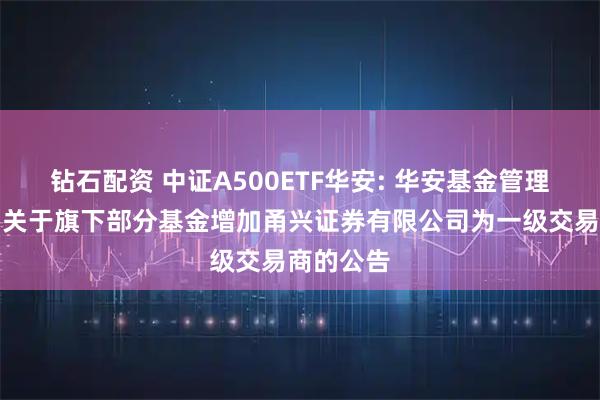 钻石配资 中证A500ETF华安: 华安基金管理有限公司关于旗下部分基金增加甬兴证券有限公司为一级交易商的公告