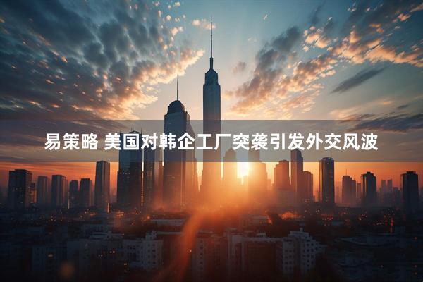 易策略 美国对韩企工厂突袭引发外交风波
