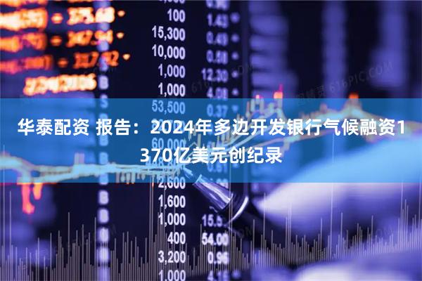 华泰配资 报告：2024年多边开发银行气候融资1370亿美元创纪录