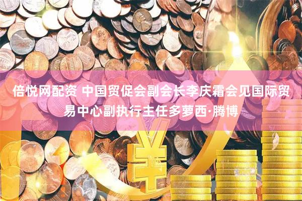 倍悦网配资 中国贸促会副会长李庆霜会见国际贸易中心副执行主任多萝西·腾博