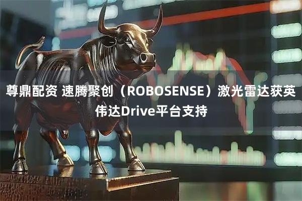 尊鼎配资 速腾聚创（ROBOSENSE）激光雷达获英伟达Drive平台支持