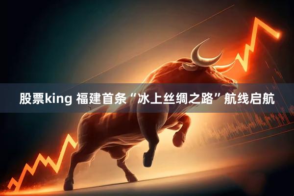 股票king 福建首条“冰上丝绸之路”航线启航