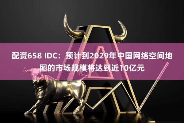配资658 IDC：预计到2029年中国网络空间地图的市场规模将达到近10亿元