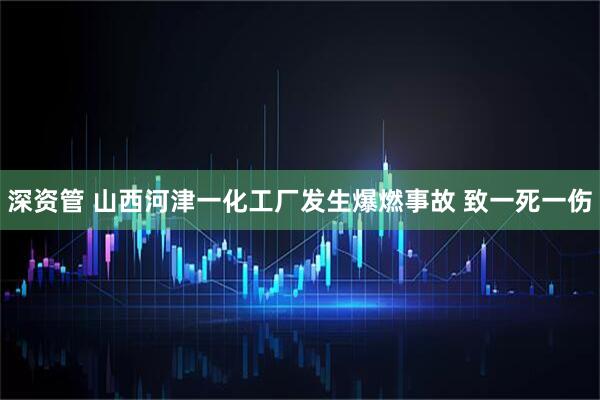 深资管 山西河津一化工厂发生爆燃事故 致一死一伤
