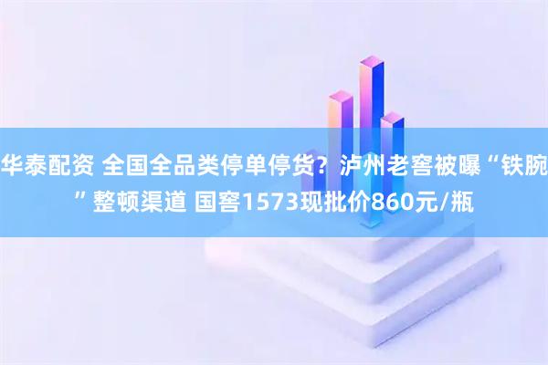 华泰配资 全国全品类停单停货？泸州老窖被曝“铁腕”整顿渠道 国窖1573现批价860元/瓶