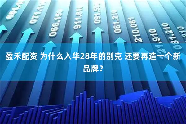 盈禾配资 为什么入华28年的别克 还要再造一个新品牌？