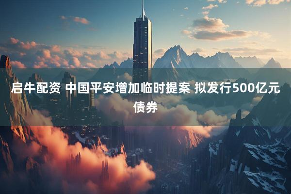 启牛配资 中国平安增加临时提案 拟发行500亿元债券