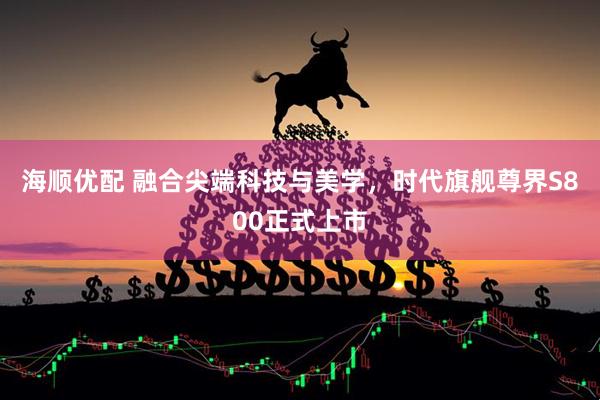 海顺优配 融合尖端科技与美学，时代旗舰尊界S800正式上市