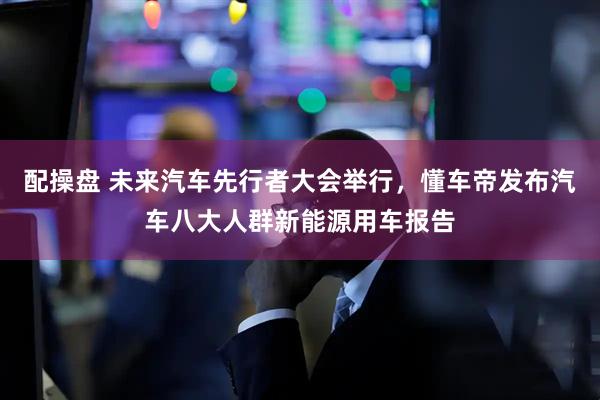 配操盘 未来汽车先行者大会举行，懂车帝发布汽车八大人群新能源用车报告