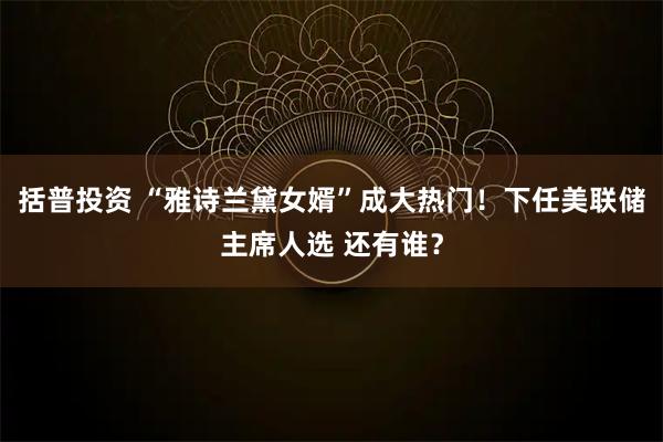 括普投资 “雅诗兰黛女婿”成大热门！下任美联储主席人选 还有谁？