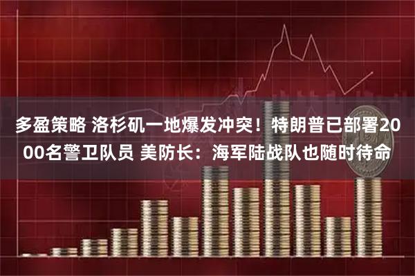 多盈策略 洛杉矶一地爆发冲突！特朗普已部署2000名警卫队员 美防长：海军陆战队也随时待命