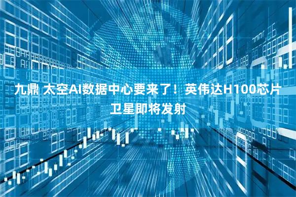九鼎 太空AI数据中心要来了！英伟达H100芯片卫星即将发射