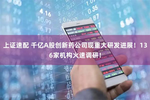 上证速配 千亿A股创新药公司现重大研发进展！136家机构火速调研！