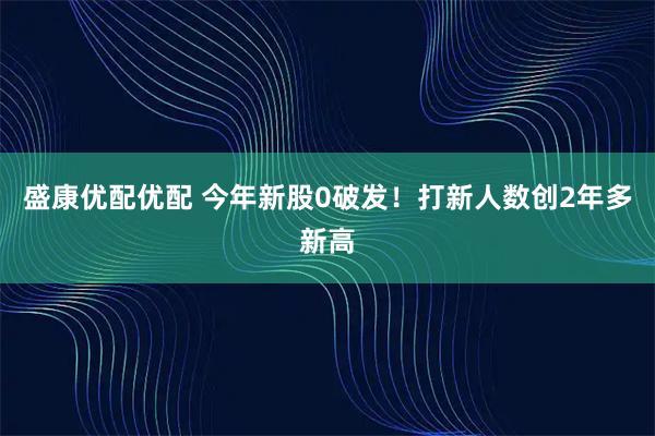 盛康优配优配 今年新股0破发！打新人数创2年多新高