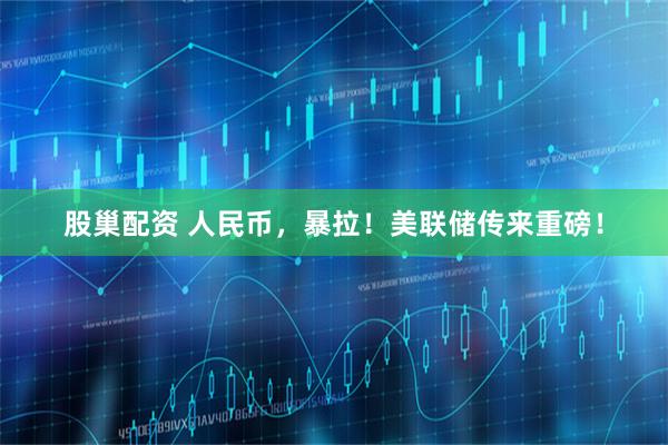 股巢配资 人民币，暴拉！美联储传来重磅！