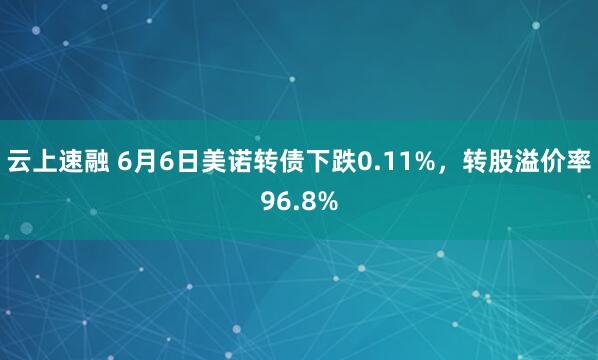 云上速融 6月6日美诺转债下跌0.11%，转股溢价率96.8%