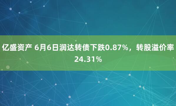 亿盛资产 6月6日润达转债下跌0.87%，转股溢价率24.31%