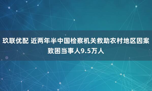 玖联优配 近两年半中国检察机关救助农村地区因案致困当事人9.5万人