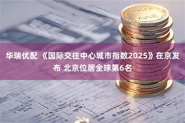 华瑞优配 《国际交往中心城市指数2025》在京发布 北京位居全球第6名