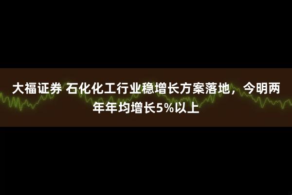 大福证券 石化化工行业稳增长方案落地，今明两年年均增长5%以上