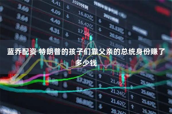 蓝乔配资 特朗普的孩子们靠父亲的总统身份赚了多少钱