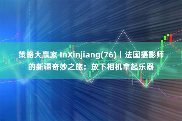 策略大赢家 InXinjiang(76)丨法国摄影师的新疆奇妙之旅：放下相机拿起乐器