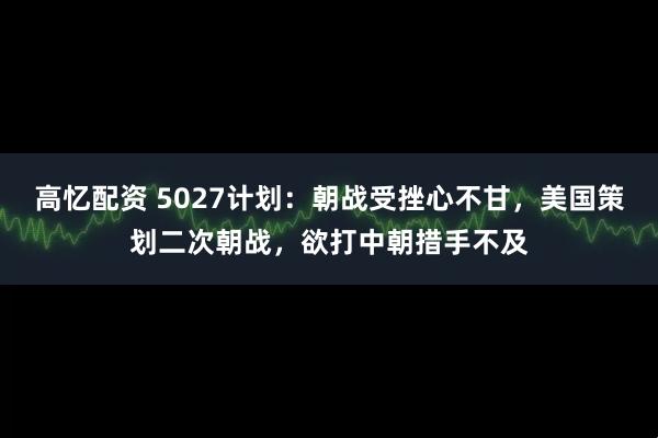 高忆配资 5027计划：朝战受挫心不甘，美国策划二次朝战，欲打中朝措手不及