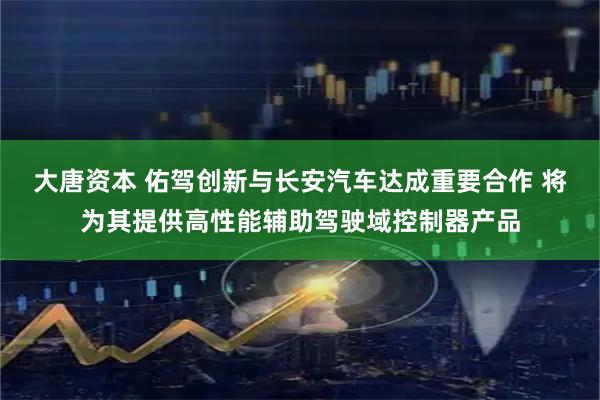 大唐资本 佑驾创新与长安汽车达成重要合作 将为其提供高性能辅助驾驶域控制器产品