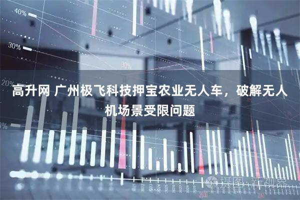 高升网 广州极飞科技押宝农业无人车，破解无人机场景受限问题