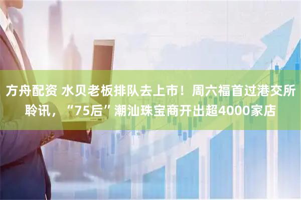 方舟配资 水贝老板排队去上市！周六福首过港交所聆讯，“75后”潮汕珠宝商开出超4000家店