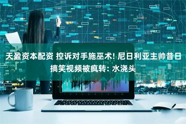 天盈资本配资 控诉对手施巫术! 尼日利亚主帅昔日搞笑视频被疯转: 水浇头