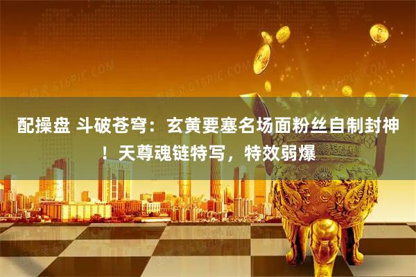配操盘 斗破苍穹：玄黄要塞名场面粉丝自制封神！天尊魂链特写，特效弱爆