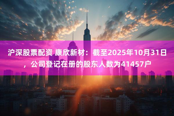 沪深股票配资 康欣新材：截至2025年10月31日，公司登记在册的股东人数为41457户
