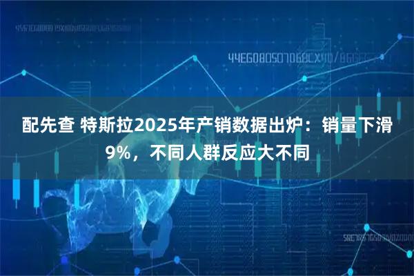 配先查 特斯拉2025年产销数据出炉：销量下滑9%，不同人群反应大不同