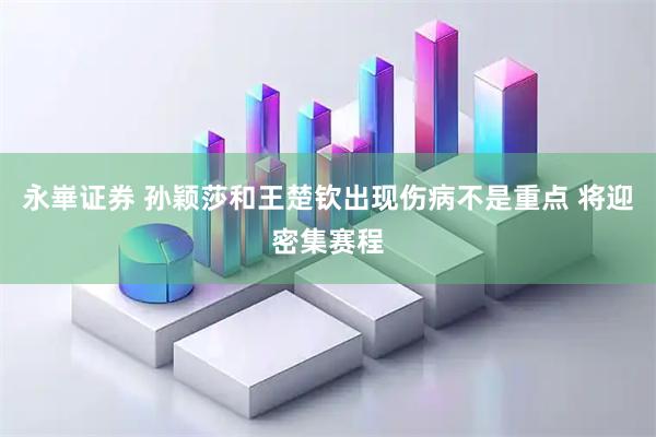 永崋证券 孙颖莎和王楚钦出现伤病不是重点 将迎密集赛程