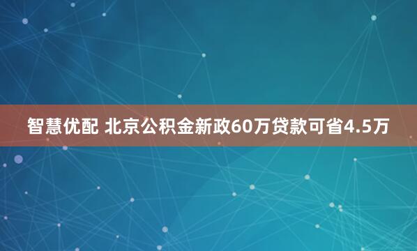 智慧优配 北京公积金新政60万贷款可省4.5万
