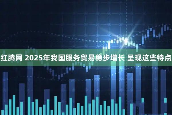红腾网 2025年我国服务贸易稳步增长 呈现这些特点