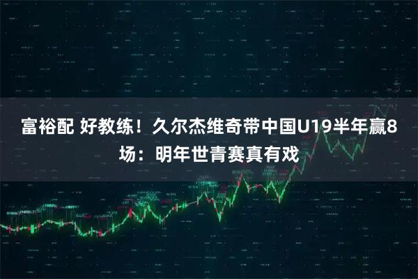 富裕配 好教练！久尔杰维奇带中国U19半年赢8场：明年世青赛真有戏