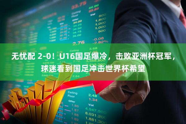 无忧配 2-0！U16国足爆冷，击败亚洲杯冠军，球迷看到国足冲击世界杯希望