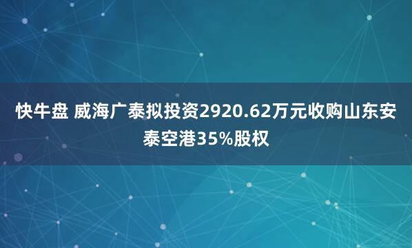 快牛盘 威海广泰拟投资2920.62万元收购山东安泰空港35%股权