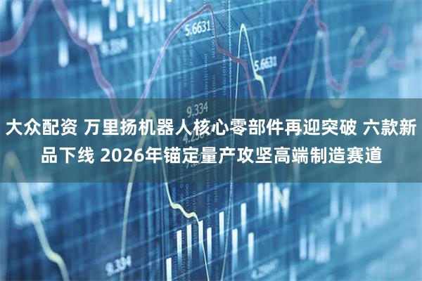 大众配资 万里扬机器人核心零部件再迎突破 六款新品下线 2026年锚定量产攻坚高端制造赛道