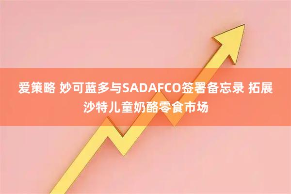 爱策略 妙可蓝多与SADAFCO签署备忘录 拓展沙特儿童奶酪零食市场