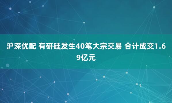 沪深优配 有研硅发生40笔大宗交易 合计成交1.69亿元