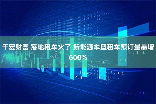 千宏财富 落地租车火了 新能源车型租车预订量暴增600%