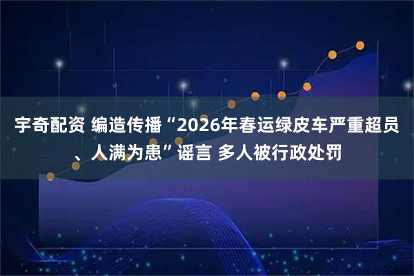 宇奇配资 编造传播“2026年春运绿皮车严重超员、人满为患”谣言 多人被行政处罚