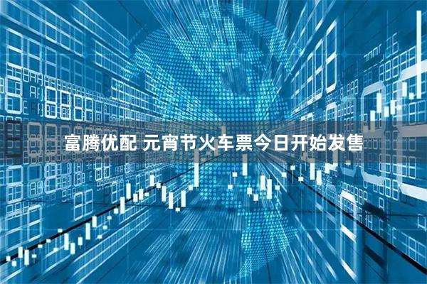 富腾优配 元宵节火车票今日开始发售