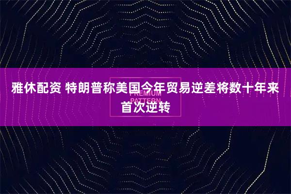 雅休配资 特朗普称美国今年贸易逆差将数十年来首次逆转