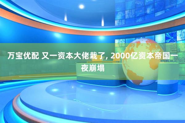 万宝优配 又一资本大佬栽了, 2000亿资本帝国一夜崩塌